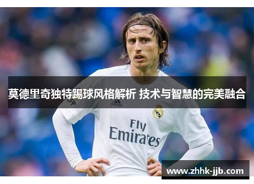 莫德里奇独特踢球风格解析 技术与智慧的完美融合 莫德里奇独特踢球风格解析 技术与智慧的完美融合