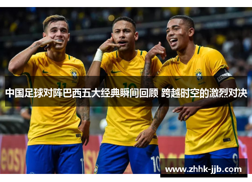 中国足球对阵巴西五大经典瞬间回顾 跨越时空的激烈对决 中国足球对阵巴西五大经典瞬间回顾 跨越时空的激烈对决
