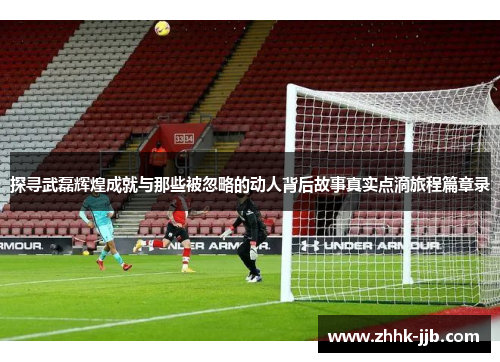 探寻武磊辉煌成就与那些被忽略的动人背后故事真实点滴旅程篇章录