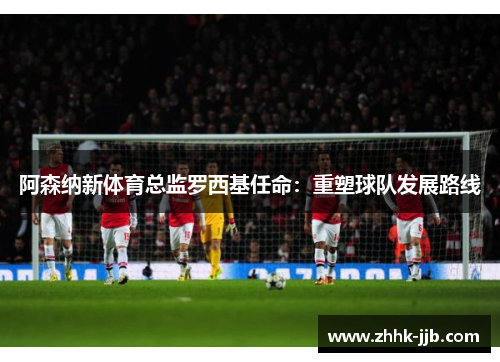 阿森纳新体育总监罗西基任命：重塑球队发展路线