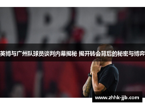 英博与广州队球员谈判内幕揭秘 揭开转会背后的秘密与博弈