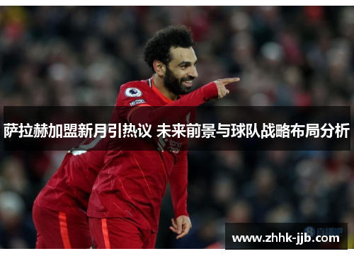 萨拉赫加盟新月引热议 未来前景与球队战略布局分析