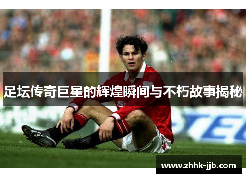 足坛传奇巨星的辉煌瞬间与不朽故事揭秘 足坛传奇巨星的辉煌瞬间与不朽故事揭秘