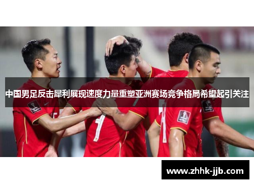 中国男足反击犀利展现速度力量重塑亚洲赛场竞争格局希望起引关注
