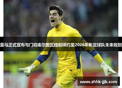 皇马正式宣布与门将库尔图瓦提前续约至2026年彰显球队未来规划